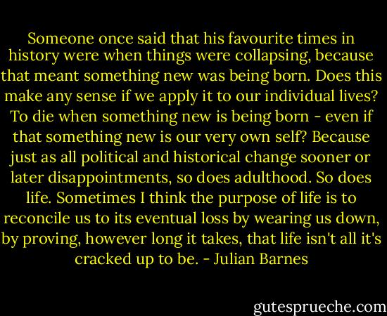 Someone once said that his favourite times in history were when things were collapsing, because that meant something new was being born. Does this make any sense if we apply it to our individual lives? To die when something new is being born - even if that something new is our very own self? Because just as all political and historical change sooner or later disappointments, so does adulthood. So does life. Sometimes I think the purpose of life is to reconcile us to its eventual loss by wearing us down, by proving, however long it takes, that life isn't all it's cracked up to be. - Julian Barnes