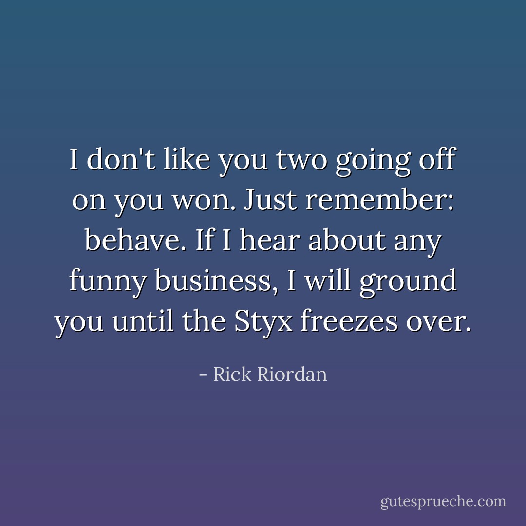 I don't like you two going off on you won. Just remember: behave. If I hear about any funny business, I will ground you until the Styx freezes over. - Rick Riordan