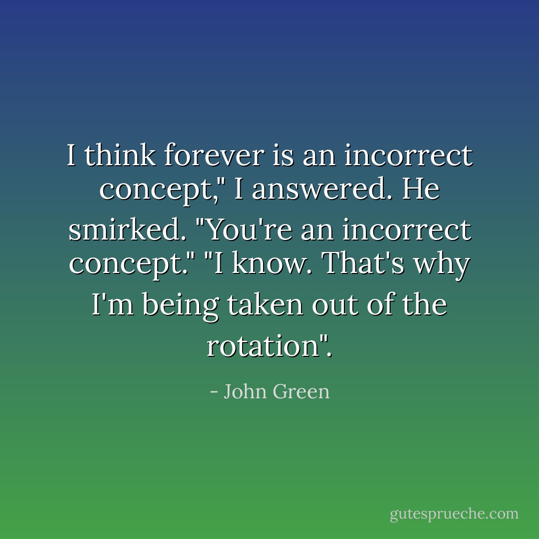 I think forever is an incorrect concept," I answered.<br />He smirked. "You're an incorrect concept."<br />"I know. That's why I'm being taken out of the rotation". - John Green