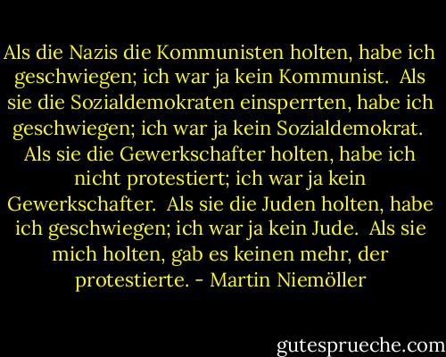 Als die Nazis die Kommunisten holten,<br />habe ich geschwiegen;<br />ich war ja kein Kommunist.<br /><br />Als sie die Sozialdemokraten einsperrten,<br />habe ich geschwiegen;<br />ich war ja kein Sozialdemokrat.<br /><br />Als sie die Gewerkschafter holten,<br />habe ich nicht protestiert;<br />ich war ja kein Gewerkschafter.<br /><br />Als sie die Juden holten,<br />habe ich geschwiegen;<br />ich war ja kein Jude.<br /><br />Als sie mich holten,<br />gab es keinen mehr, der protestierte. - Martin Niemöller
