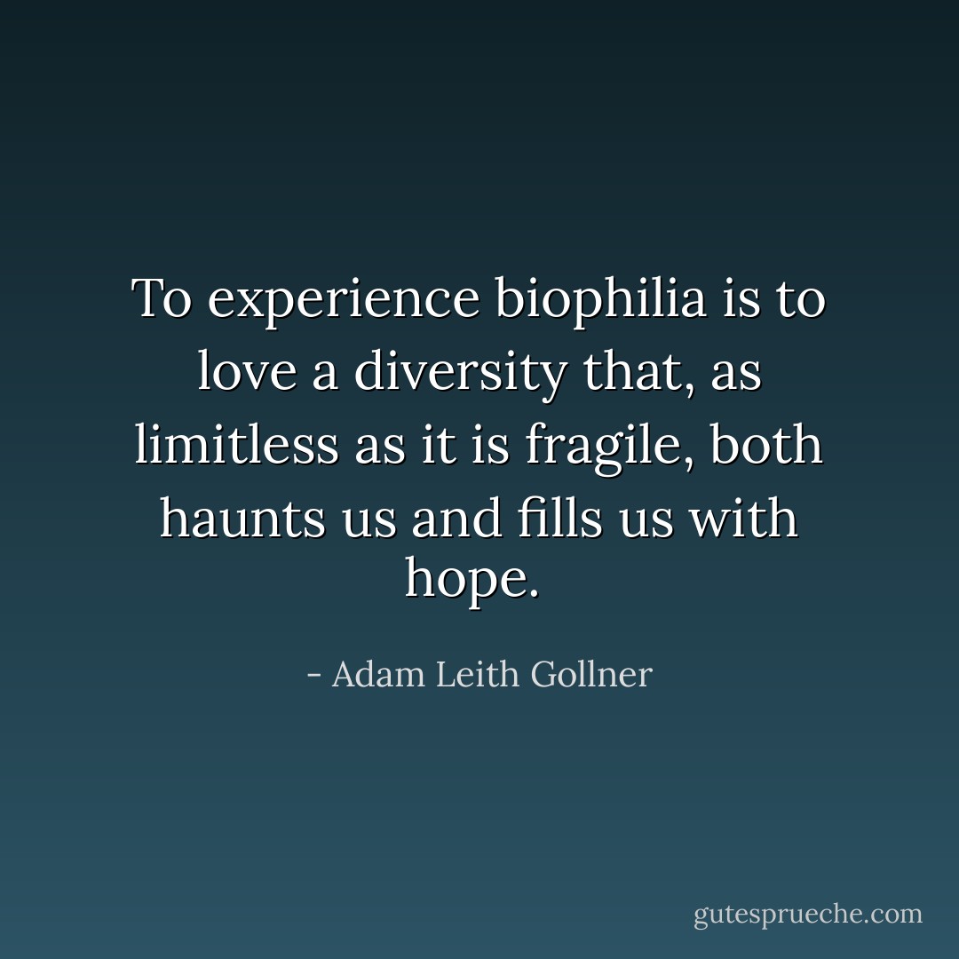 To experience biophilia is to love a diversity that, as limitless as it is fragile, both haunts us and fills us with hope.  - Adam Leith Gollner