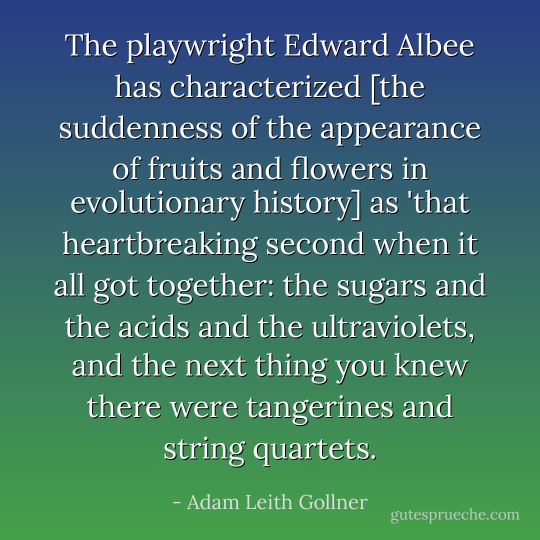The playwright Edward Albee has characterized [the suddenness of the appearance of fruits and flowers in evolutionary history] as 'that heartbreaking second when it all got together: the sugars and the acids and the ultraviolets, and the next thing you knew there were tangerines and string quartets. - Adam Leith Gollner