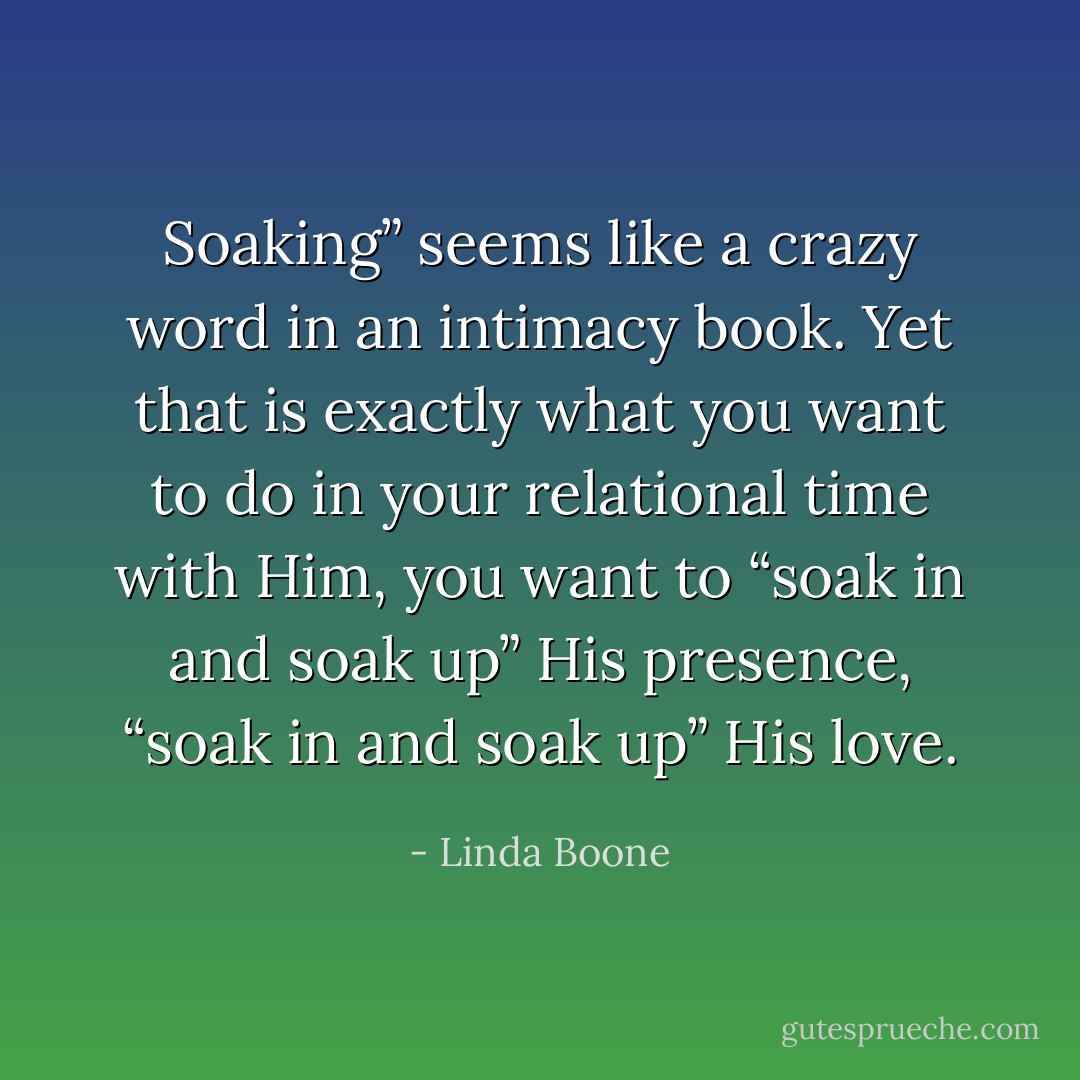 Soaking” seems like a crazy word in an intimacy book. Yet that is exactly what you want to do in your relational time with Him, you want to “soak in and soak up” His presence, “soak in and soak up” His love. - Linda Boone
