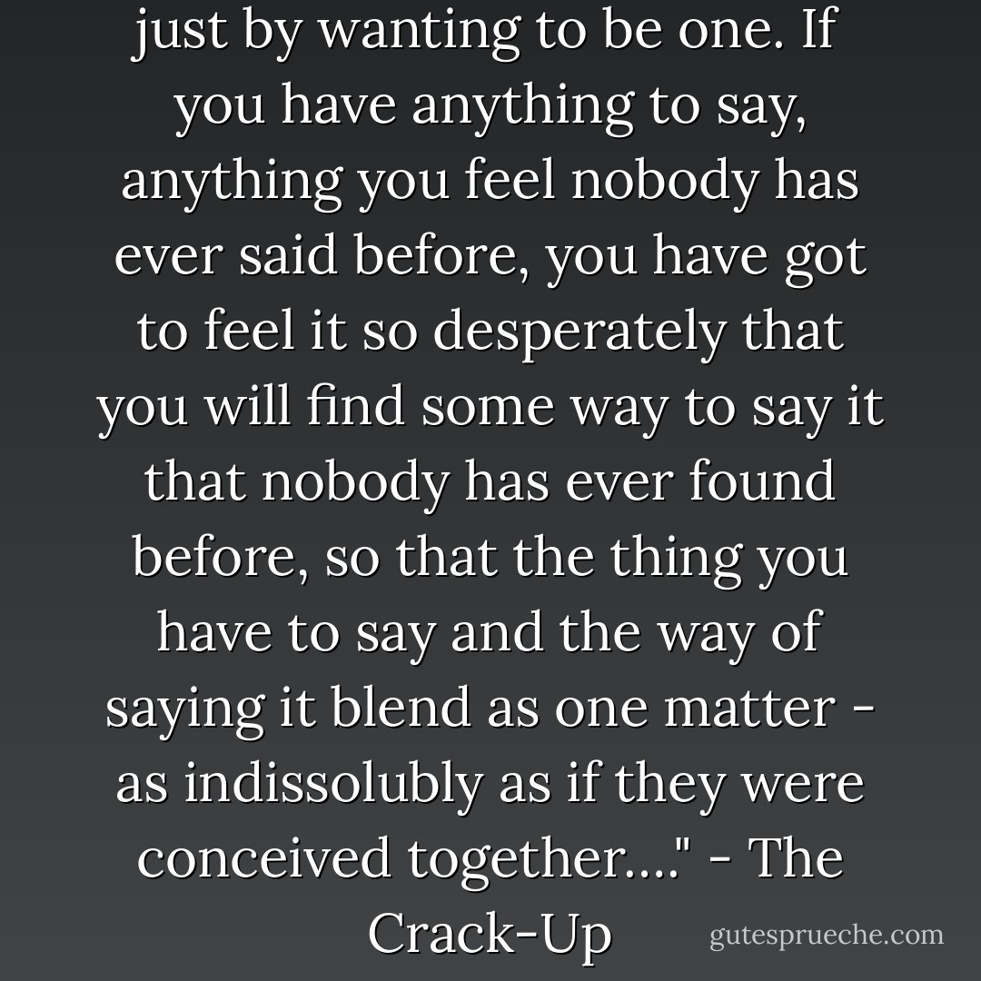 Nobody ever became a writer just by wanting to be one. If you have anything to say, anything you feel nobody has ever said before, you have got to feel it so desperately that you will find some way to say it that nobody has ever found before, so that the thing you have to say and the way of saying it blend as one matter - as indissolubly as if they were conceived together…." - The Crack-Up - F. Scott Fitzgerald