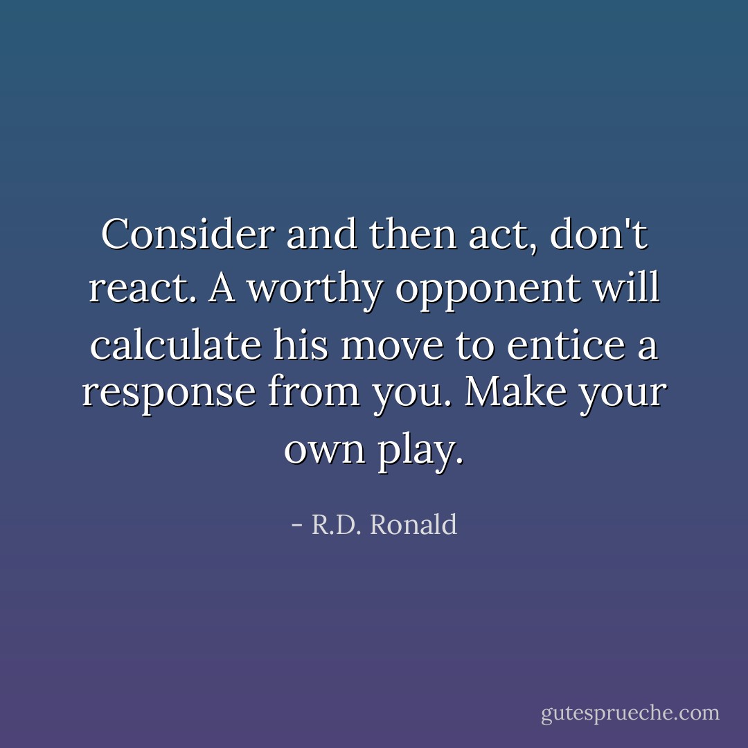 Consider and then act, don't react. A worthy opponent will calculate his move to entice a response from you. Make your own play. - R.D. Ronald