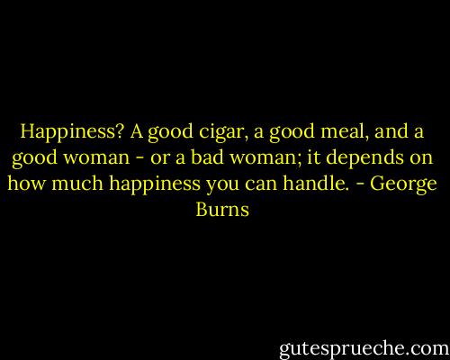 Happiness? A good cigar, a good meal, and a good woman - or a bad woman; it depends on how much happiness you can handle. - George Burns
