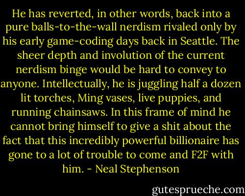 He has reverted, in other words, back into a pure balls-to-the-wall nerdism rivaled only by his early game-coding days back in Seattle. The sheer depth and involution of the current nerdism binge would be hard to convey to anyone. Intellectually, he is juggling half a dozen lit torches, Ming vases, live puppies, and running chainsaws. In this frame of mind he cannot bring himself to give a shit about the fact that this incredibly powerful billionaire has gone to a lot of trouble to come and F2F with him. - Neal Stephenson