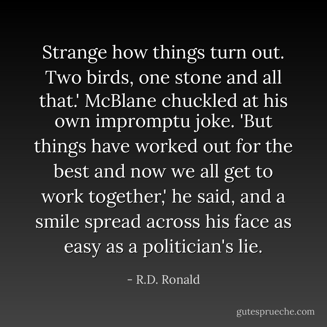 Strange how things turn out. Two birds, one stone and all that.' McBlane chuckled at his own impromptu joke. 'But things have worked out for the best and now we all get to work together,' he said, and a smile spread across his face as easy as a politician's lie. - R.D. Ronald