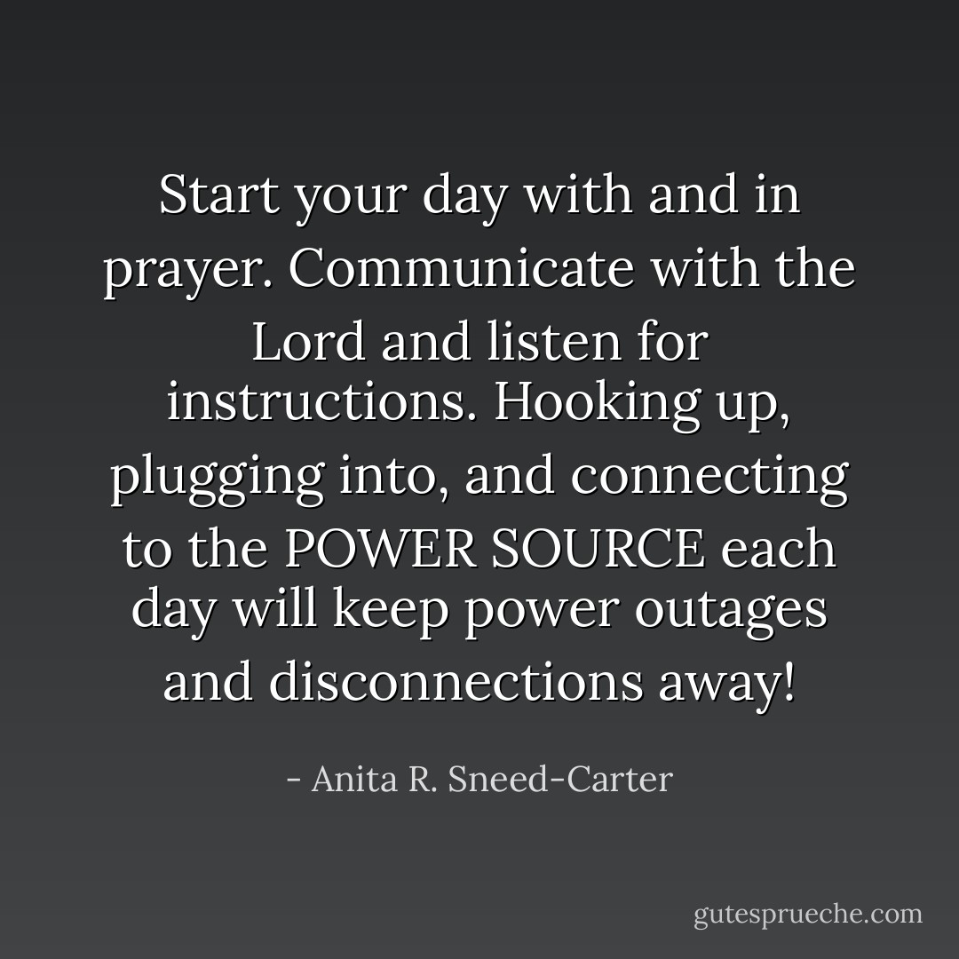 Start your day with and in prayer. Communicate with the Lord and listen for instructions. Hooking up, plugging into, and connecting to the POWER SOURCE each day will keep power outages and disconnections away! - Anita R. Sneed-Carter