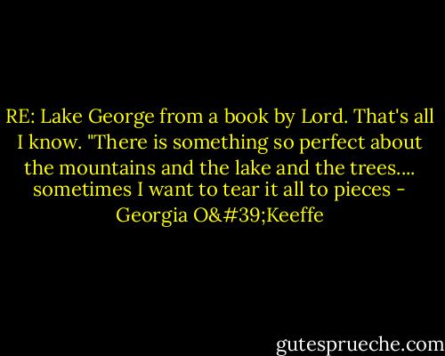 RE: Lake George from a book by Lord. That's all I know.<br />"There is something so perfect about the mountains and the lake and the trees.... sometimes I want to tear it all to pieces - Georgia O'Keeffe
