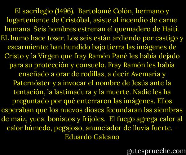 El sacrilegio (1496).<br /><br />Bartolomé Colón, hermano y lugarteniente de Cristóbal, asiste al incendio de carne humana.<br />Seis hombres estrenan el quemadero de Haití. EL humo hace toser. Los seis están ardiendo por castigo y escarmiento: han hundido bajo tierra las imágenes de Cristo y la Virgen que fray Ramón Pané les había dejado para su protección y consuelo. Fray Ramón les había enseñado a orar de rodillas, a decir Avemaría y Paternóster y a invocar el nombre de Jesús ante la tentación, la lastimadura y la muerte.<br />Nadie les ha preguntado por qué enterraron las imágenes. Ellos esperaban que los nuevos dioses fecundaran las siembras de maíz, yuca, boniatos y fríjoles. <br />El fuego agrega calor al calor húmedo, pegajoso, anunciador de lluvia fuerte. - Eduardo Galeano