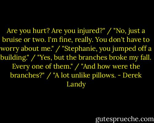 Are you hurt? Are you injured?" / "No, just a bruise or two. I'm fine, really. You don't have to worry about me." / "Stephanie, you jumped off a building." / "Yes, but the branches broke my fall. Every one of them." / "And how were the branches?" / "A lot unlike pillows. - Derek Landy
