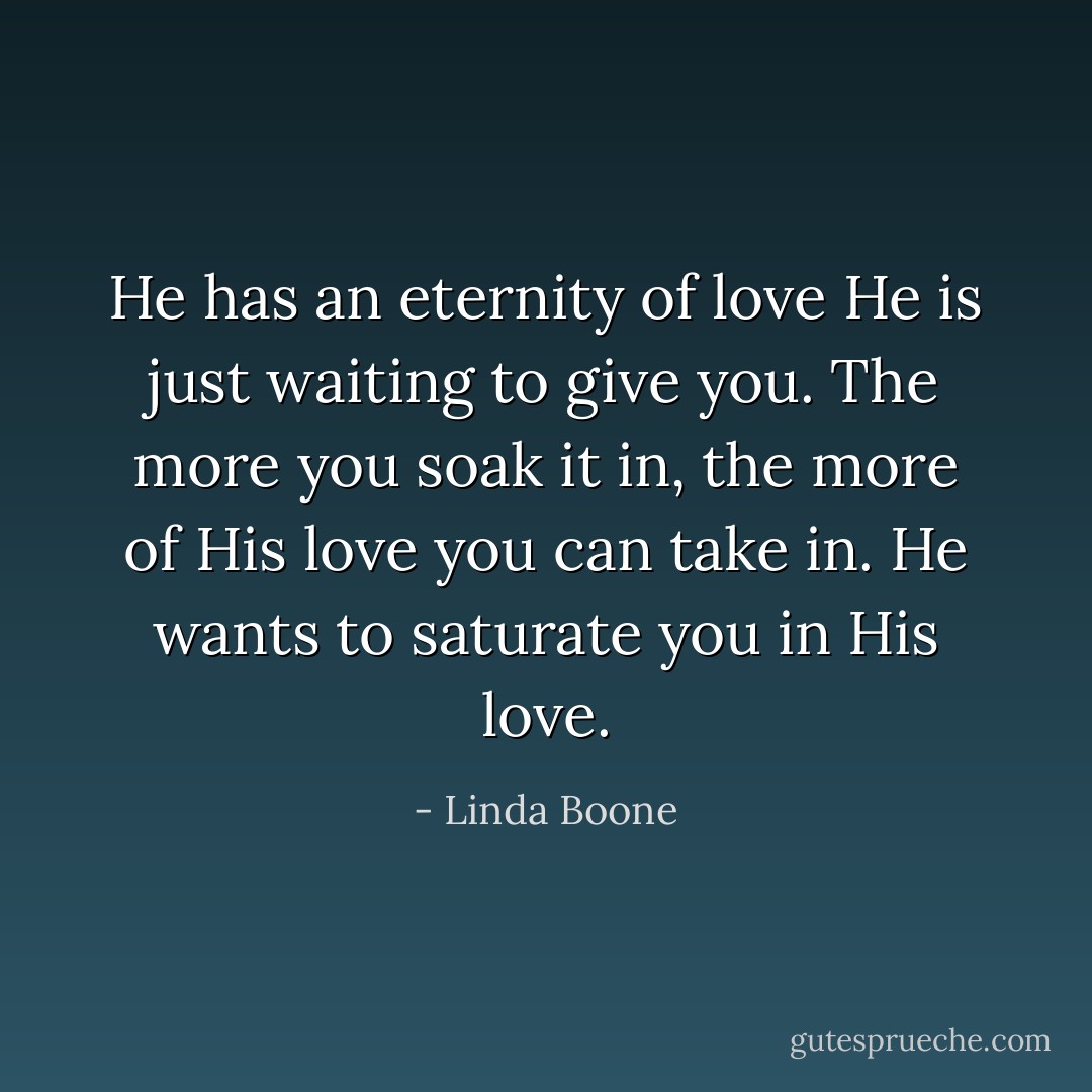 He has an eternity of love He is just waiting to give you. The more you soak it in, the more of His love you can take in. He wants to saturate you in His love. - Linda Boone