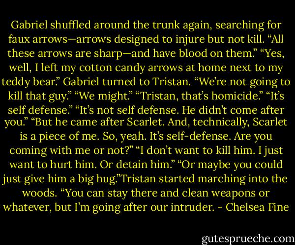 Gabriel shuffled around the trunk again, searching for faux arrows—arrows designed to injure but not kill. “All these arrows are sharp—and have blood on them.”<br />“Yes, well, I left my cotton candy arrows at home next to my teddy bear.”<br />Gabriel turned to Tristan. “We’re not going to kill that guy.”<br />“We might.”<br />“Tristan, that’s homicide.”<br />“It’s self defense.”<br />“It’s not self defense. He didn’t come after you.”<br />“But he came after Scarlet. And, technically, Scarlet is a piece of me. So, yeah. It’s self-defense. Are you coming with me or not?”<br />“I don’t want to kill him. I just want to hurt him. Or detain him.”<br />“Or maybe you could just give him a big hug.”Tristan started marching into the woods. “You can stay there and clean weapons or whatever, but I’m going after our intruder. - Chelsea Fine
