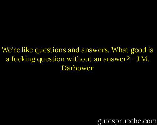 We're like questions and answers. What good is a fucking question without an answer? - J.M. Darhower