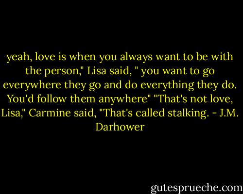 yeah, love is when you always want to be with the person," Lisa said, " you want to go everywhere they go and do everything they do. You'd follow them anywhere"<br />"That's not love, Lisa," Carmine said, "That's called stalking. - J.M. Darhower