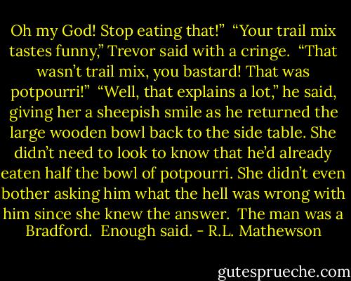 Oh my God! Stop eating that!” <br />“Your trail mix tastes funny,” Trevor said with a cringe. <br />“That wasn’t trail mix, you bastard! That was potpourri!” <br />“Well, that explains a lot,” he said, giving her a sheepish smile as he returned the large wooden bowl back to the side table. She didn’t need to look to know that he’d already eaten half the bowl of potpourri. She didn’t even bother asking him what the hell was wrong with him since she knew the answer. <br />The man was a Bradford. <br />Enough said. - R.L. Mathewson