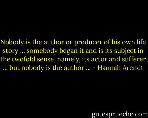 Nobody is the author or producer of his own life story ... somebody began it and is its subject in the twofold sense, namely, its actor and sufferer ... but nobody is the author ... - Hannah Arendt