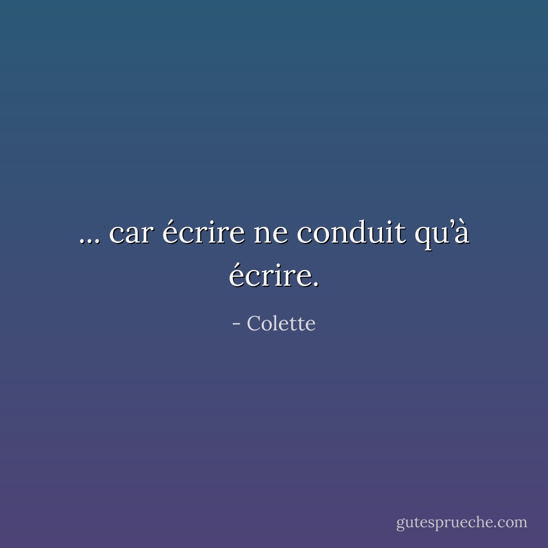 ... car écrire ne conduit qu’à écrire. - Colette