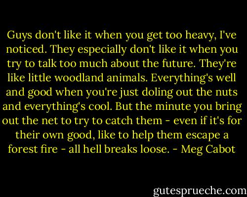 Guys don't like it when you get too heavy, I've noticed. They especially don't like it when you try to talk too much about the future. They're like little woodland animals. Everything's well and good when you're just doling out the nuts and everything's cool. But the minute you bring out the net to try to catch them - even if it's for their own good, like to help them escape a forest fire - all hell breaks loose. - Meg Cabot