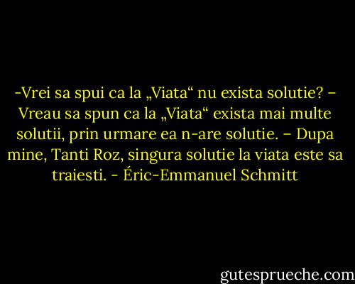 -Vrei sa spui ca la „Viata“ nu exista solutie?<br />– Vreau sa spun ca la „Viata“ exista mai multe solutii, prin urmare ea n-are solutie.<br />– Dupa mine, Tanti Roz, singura solutie la viata este sa traiesti. - Éric-Emmanuel Schmitt