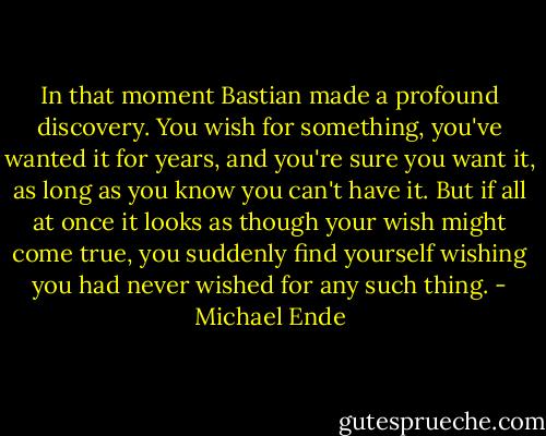 In that moment Bastian made a profound discovery. You wish for something, you've wanted it for years, and you're sure you want it, as long as you know you can't have it. But if all at once it looks as though your wish might come true, you suddenly find yourself wishing you had never wished for any such thing. - Michael Ende