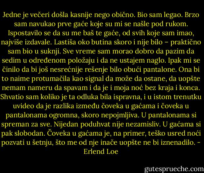 Jedne je večeri došla kasnije nego obično. Bio sam legao. Brzo sam navukao prve gaće koje su mi se našle pod rukom. Ispostavilo se da su me baš te gaće, od svih koje sam imao, najviše izdavale. Lastiša oko butina skoro i nije bilo – praktično sam bio u suknji. Sve vreme sam morao dobro da pazim da sedim u određenom položaju i da ne ustajem naglo. Ipak mi se činilo da bi još nesrećnije rešenje bilo obući pantalone. Ona bi to naime protumačila kao signal da može da ostane, da uopšte nemam nameru da spavam i da je i moja noć bez kraja i konca.<br />Shvatio sam koliko je ta odluka bila ispravna, i u istom trenutku uvideo da je razlika između čoveka u gaćama i čoveka u pantalonama ogromna, skoro nepojmljiva.<br />U pantalonama si spreman za sve. Nijedan poduhvat nije nezamisliv. U gaćama si pak slobodan. Čoveka u gaćama je, na primer, teško usred noći pozvati u šetnju, što me od nje inače uopšte ne bi iznenadilo. - Erlend Loe