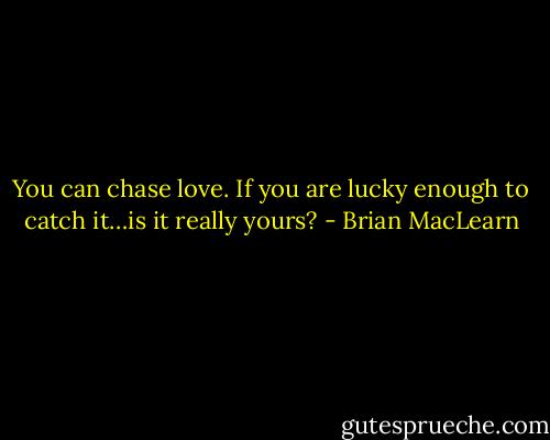 You can chase love. If you are lucky enough to catch it…is it really yours? - Brian MacLearn