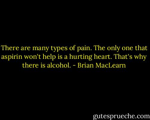 There are many types of pain. The only one that aspirin won't help is a hurting heart. That's why there is alcohol. - Brian MacLearn