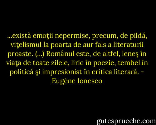 ...există emoţii nepermise, precum, de pildă, viţelismul la poarta de aur fals a literaturii proaste. (...) Românul este, de altfel, leneş în viaţa de toate zilele, liric în poezie, tembel în politică şi impresionist în critica literară. - Eugène Ionesco