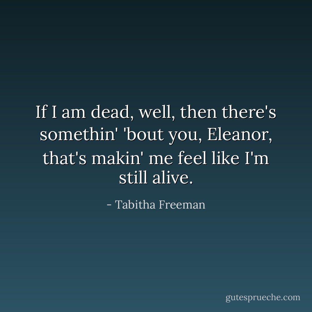 If I am dead, well, then there's somethin' 'bout you, Eleanor, that's makin' me feel like I'm still alive. - Tabitha Freeman