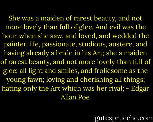 She was a maiden of rarest beauty, and not more lovely than full of glee. And evil was the hour when she saw, and loved, and wedded the painter. He, passionate, studious, austere, and having already a bride in his Art; she a maiden of rarest beauty, and not more lovely than full of glee; all light and smiles, and frolicsome as the young fawn; loving and cherishing all things; hating only the Art which was her rival; - Edgar Allan Poe