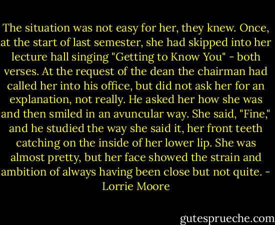The situation was not easy for her, they knew. Once, at the start of last semester, she had skipped into her lecture hall singing "Getting to Know You" - both verses. At the request of the dean the chairman had called her into his office, but did not ask her for an explanation, not really. He asked her how she was and then smiled in an avuncular way. She said, "Fine," and he studied the way she said it, her front teeth catching on the inside of her lower lip. She was almost pretty, but her face showed the strain and ambition of always having been close but not quite. - Lorrie Moore