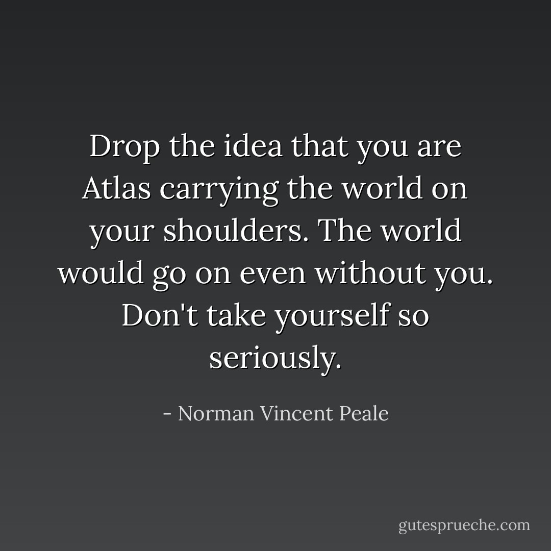 Drop the idea that you are Atlas carrying the world on your shoulders. The world would go on even without you. Don't take yourself so seriously. - Norman Vincent Peale