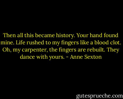 Then all this became history.<br />Your hand found mine.<br />Life rushed to my fingers like a blood clot.<br />Oh, my carpenter,<br />the fingers are rebuilt.<br />They dance with yours. - Anne Sexton