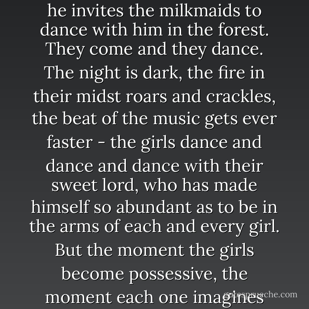 But we should not cling! A plague upon fundamentalists and literalists! I am reminded of a story of Lord Krishna when he was a cowherd. Every night he invites the milkmaids to dance with him in the forest. They come and they dance. The night is dark, the fire in their midst roars and crackles, the beat of the music gets ever faster - the girls dance and dance and dance with their sweet lord, who has made himself so abundant as to be in the arms of each and every girl. But the moment the girls become possessive, the moment each one imagines that Krishna is her partner alone, he vanishes. So it is that we should not be jealous with God. - Yann Martel