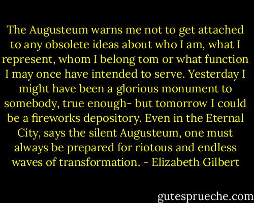 The Augusteum warns me not to get attached to any obsolete ideas about who I am, what I represent, whom I belong tom or what function I may once have intended to serve. Yesterday I might have been a glorious monument to somebody, true enough- but tomorrow I could be a fireworks depository. Even in the Eternal City, says the silent Augusteum, one must always be prepared for riotous and endless waves of transformation. - Elizabeth Gilbert