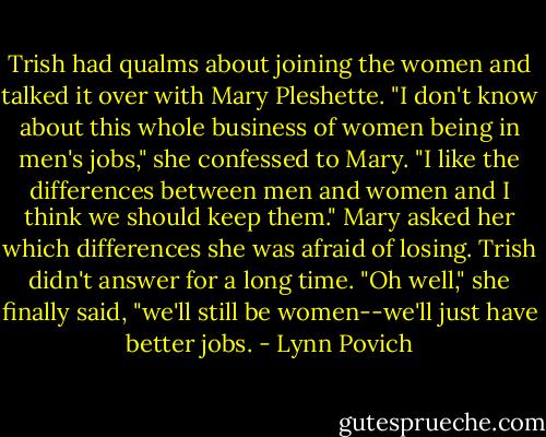 Trish had qualms about joining the women and talked it over with Mary Pleshette. "I don't know about this whole business of women being in men's jobs," she confessed to Mary. "I like the differences between men and women and I think we should keep them." Mary asked her which differences she was afraid of losing. Trish didn't answer for a long time. "Oh well," she finally said, "we'll still be women--we'll just have better jobs. - Lynn Povich