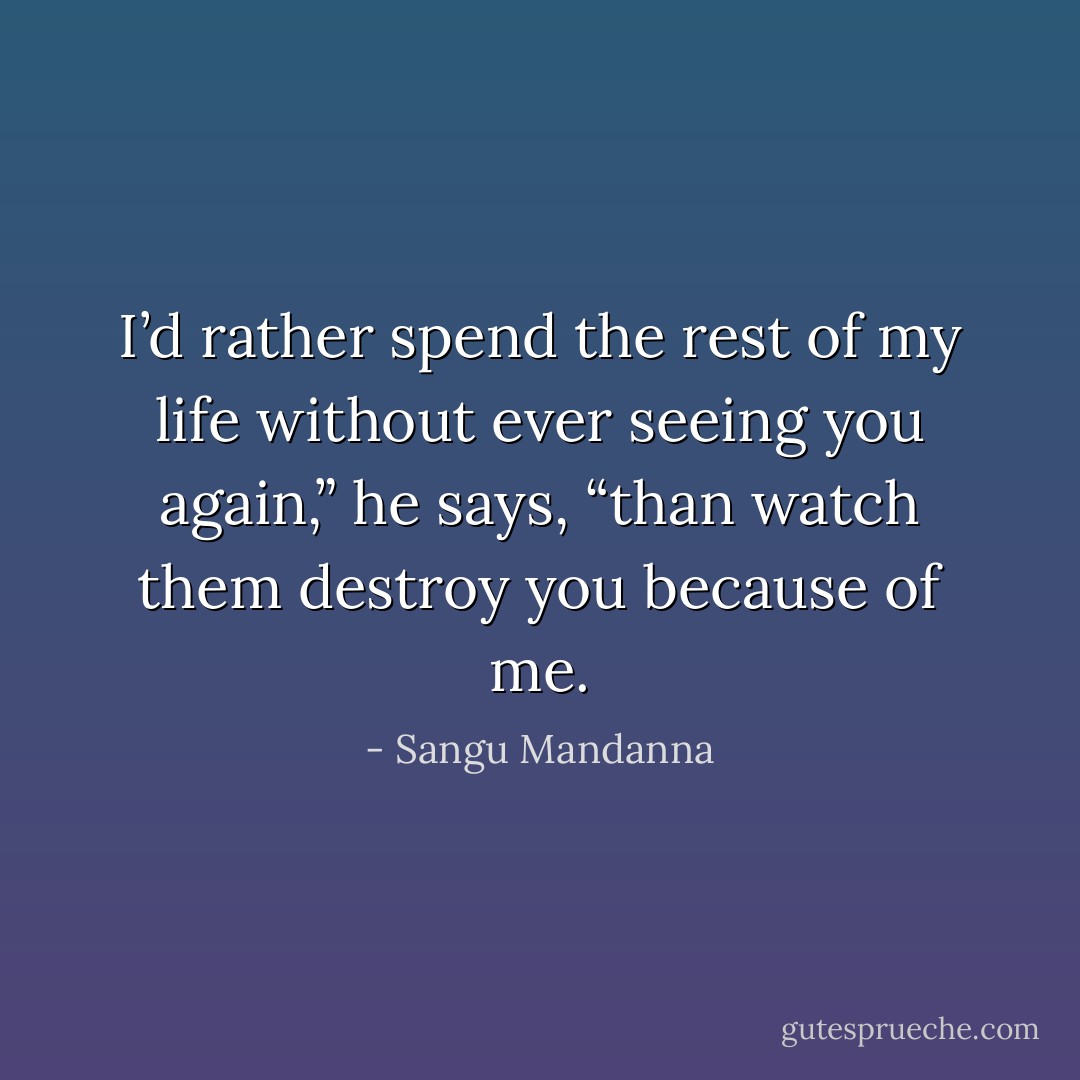 I’d rather spend the rest of my life without ever seeing you again,” he says, “than watch them destroy you because of me. - Sangu Mandanna