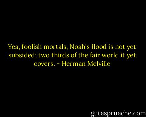 Yea, foolish mortals, Noah's flood is not yet subsided; two thirds of the fair world it yet covers. - Herman Melville