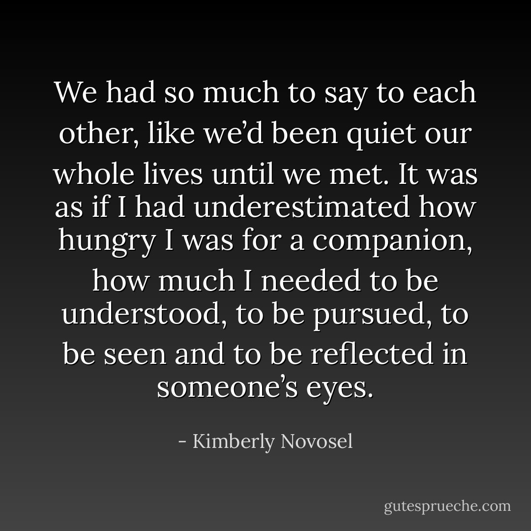 We had so much to say to each other, like we’d been quiet our whole lives until we met. It was as if I had underestimated how hungry I was for a companion, how much I needed to be understood, to be pursued, to be seen and to be reflected in someone’s eyes. - Kimberly Novosel