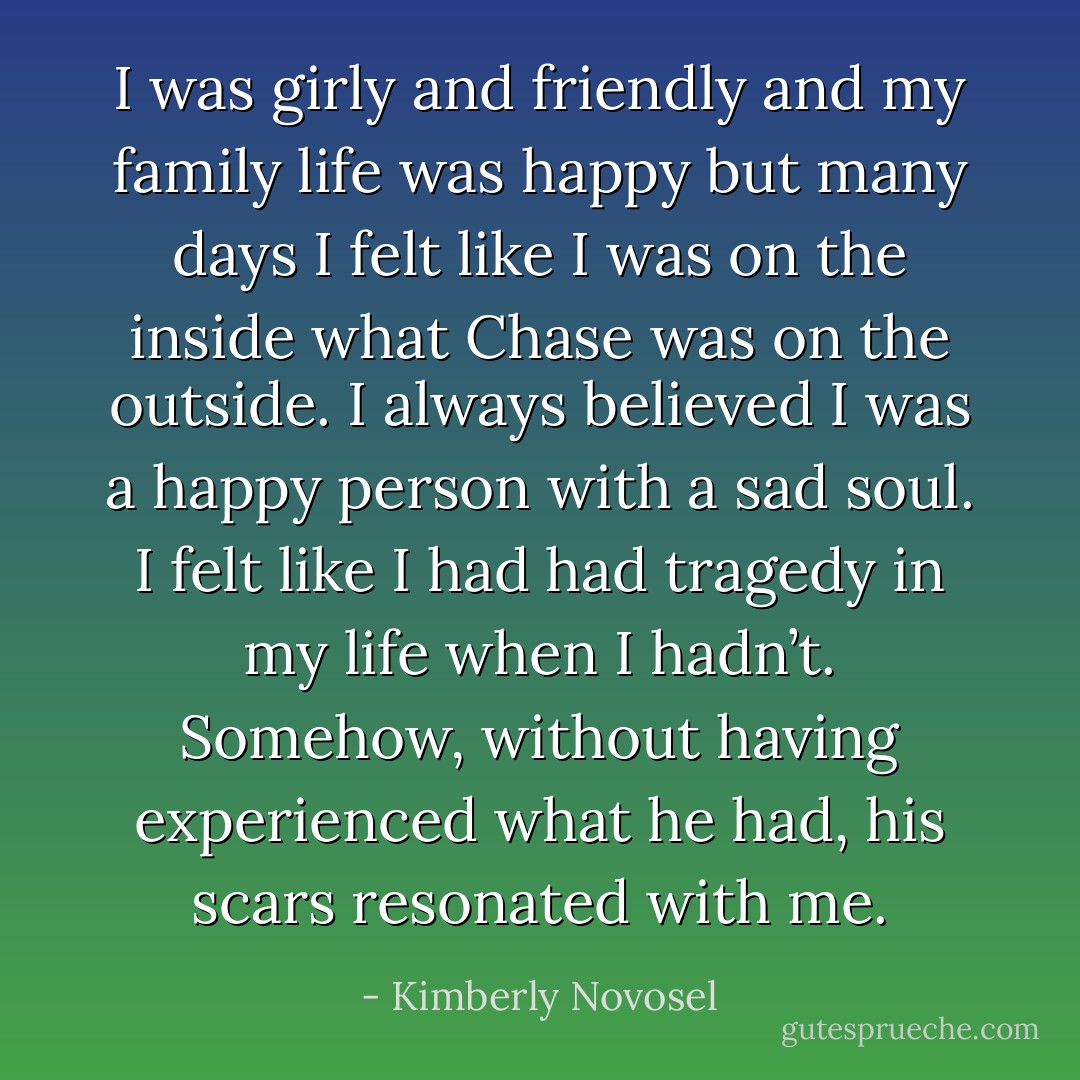 I was girly and friendly and my family life was happy but many days I felt like I was on the inside what Chase was on the outside. I always believed I was a happy person with a sad soul. I felt like I had had tragedy in my life when I hadn’t. Somehow, without having experienced what he had, his scars resonated with me. - Kimberly Novosel