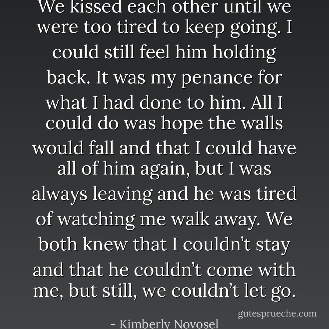 We kissed each other until we were too tired to keep going. I could still feel him holding back. It was my penance for what I had done to him. All I could do was hope the walls would fall and that I could have all of him again, but I was always leaving and he was tired of watching me walk away. We both knew that I couldn’t stay and that he couldn’t come with me, but still, we couldn’t let go. - Kimberly Novosel