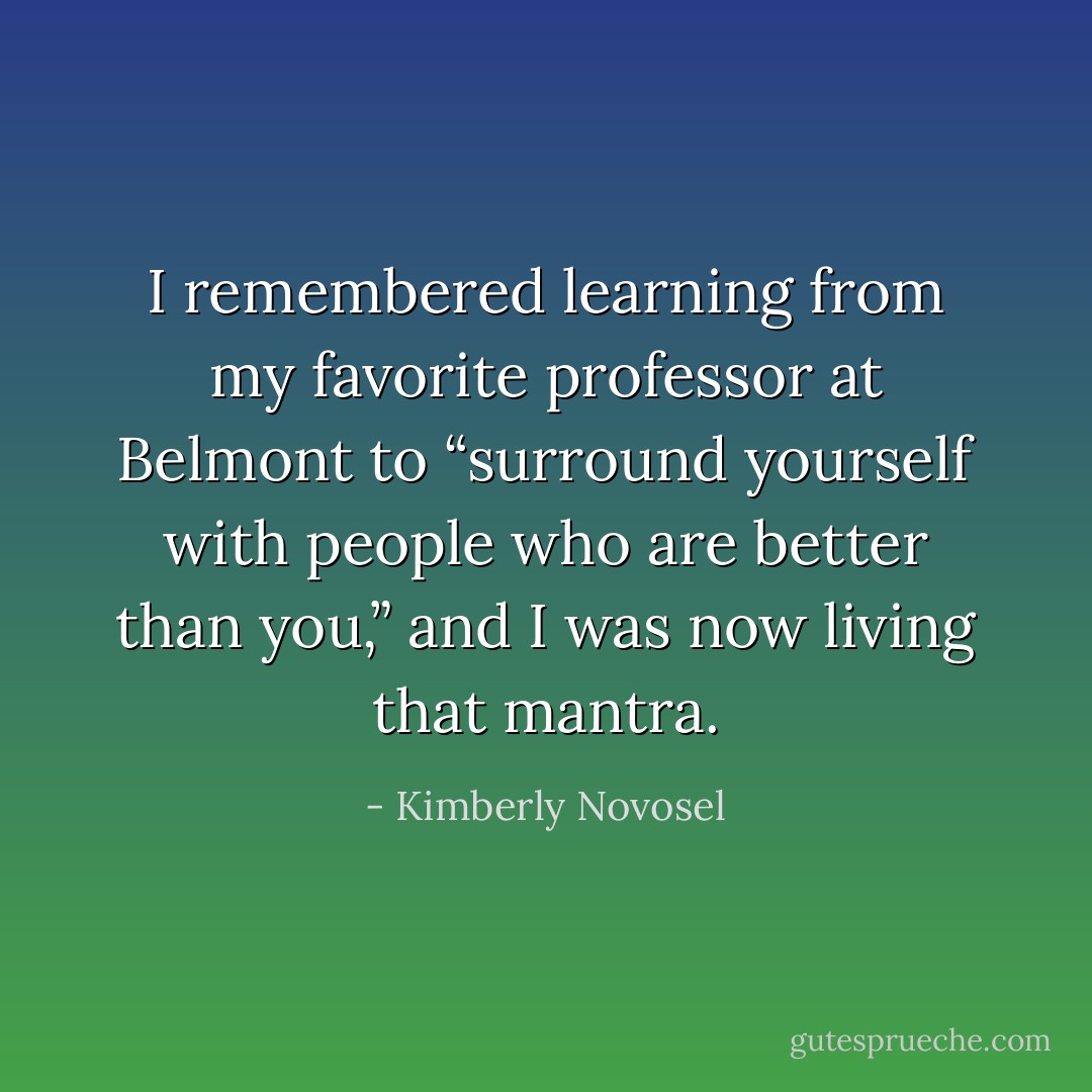 I remembered learning from my favorite professor at Belmont to “surround yourself with people who are better than you,” and I was now living that mantra. - Kimberly Novosel