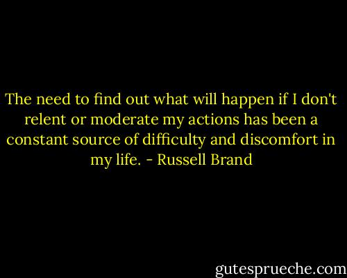 The need to find out what will happen if I don't relent or moderate my actions has been a constant source of difficulty and discomfort in my life. - Russell Brand