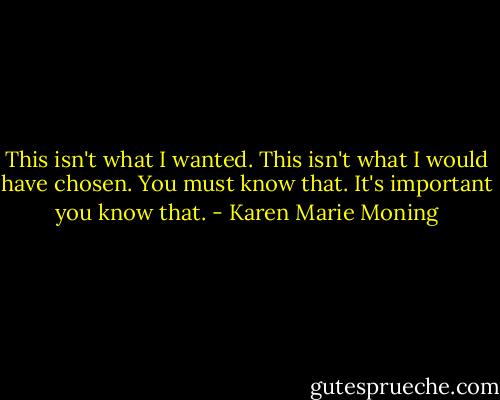 This isn't what I wanted. This isn't what I would have chosen. You must know that. It's important you know that. - Karen Marie Moning