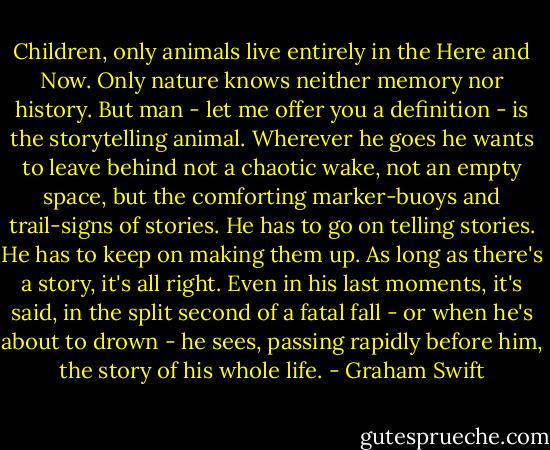 Children, only animals live entirely in the Here and Now. Only nature knows neither memory nor history. But man - let me offer you a definition - is the storytelling animal. Wherever he goes he wants to leave behind not a chaotic wake, not an empty space, but the comforting marker-buoys and trail-signs of stories. He has to go on telling stories. He has to keep on making them up. As long as there's a story, it's all right. Even in his last moments, it's said, in the split second of a fatal fall - or when he's about to drown - he sees, passing rapidly before him, the story of his whole life. - Graham Swift