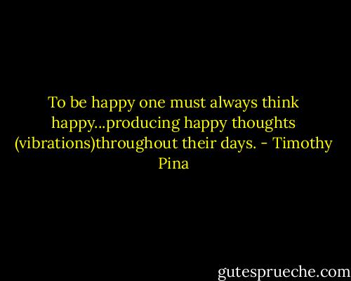 To be happy one must always think happy...producing happy thoughts (vibrations)throughout their days. - Timothy Pina