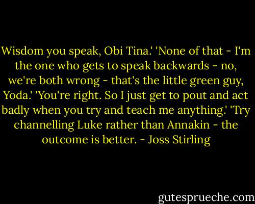 Wisdom you speak, Obi Tina.'<br />'None of that - I'm the one who gets to speak backwards - no, we're both wrong - that's the little green guy, Yoda.'<br />'You're right. So I just get to pout and act badly when you try and teach me anything.'<br />'Try channelling Luke rather than Annakin - the outcome is better. - Joss Stirling