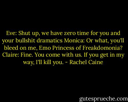 Eve: Shut up, we have zero time for you and your bullshit dramatics<br />Monica: Or what, you'll bleed on me, Emo Princess of Freakdomonia?<br />Claire: Fine. You come with us. If you get in my way, I'll kill you. - Rachel Caine